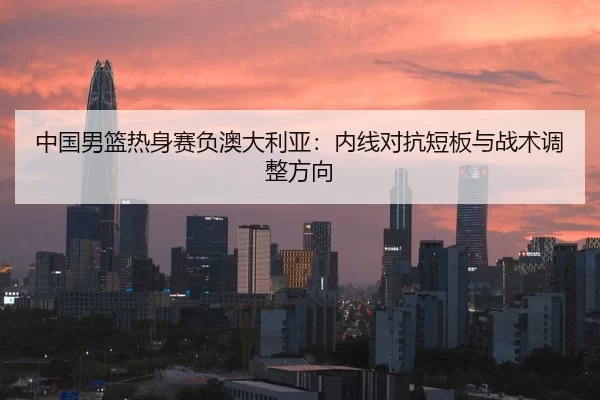 中国男篮热身赛负澳大利亚：内线对抗短板与战术调整方向